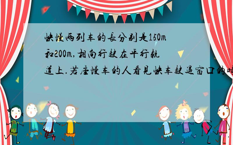 快慢两列车的长分别是150m和200m,相向行驶在平行轨道上.若座慢车的人看见快车驶过窗口的时间是6s,那么做