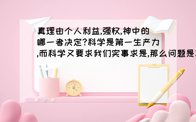 真理由个人利益,强权,神中的哪一者决定?科学是第一生产力,而科学又要求我们实事求是,那么问题是将真理等同与个人利益,强权,神,对科技的进步有帮助吗?如果没有,为什么那么多人还要把真