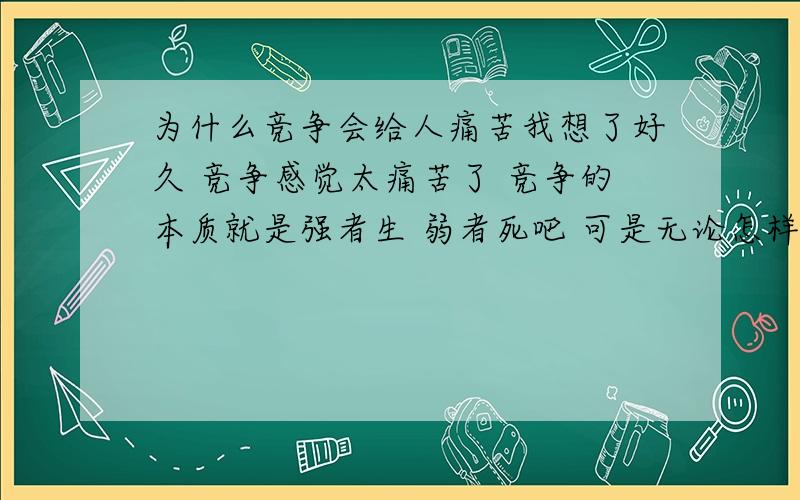 为什么竞争会给人痛苦我想了好久 竞争感觉太痛苦了 竞争的本质就是强者生 弱者死吧 可是无论怎样努力 都会有比较弱的 肯定会有人牺牲 有人灭亡 那他们存在的意义是什么 存在的价值是