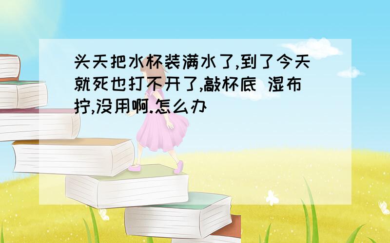 头天把水杯装满水了,到了今天就死也打不开了,敲杯底 湿布拧,没用啊.怎么办