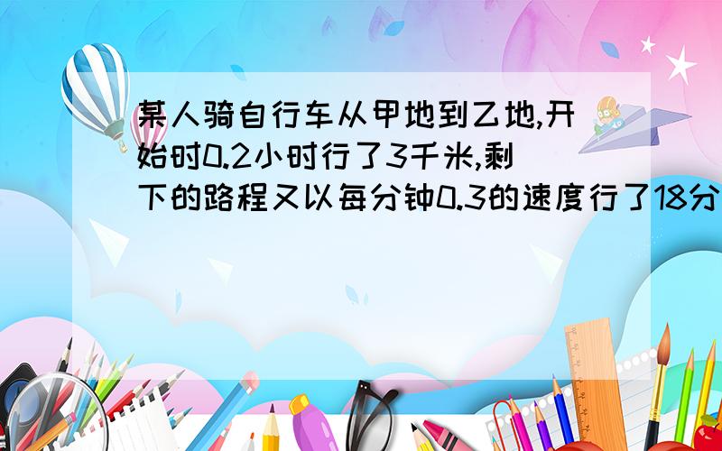 某人骑自行车从甲地到乙地,开始时0.2小时行了3千米,剩下的路程又以每分钟0.3的速度行了18分钟.这个人...某人骑自行车从甲地到乙地,开始时0.2小时行了3千米,剩下的路程又以每分钟0.3的速度