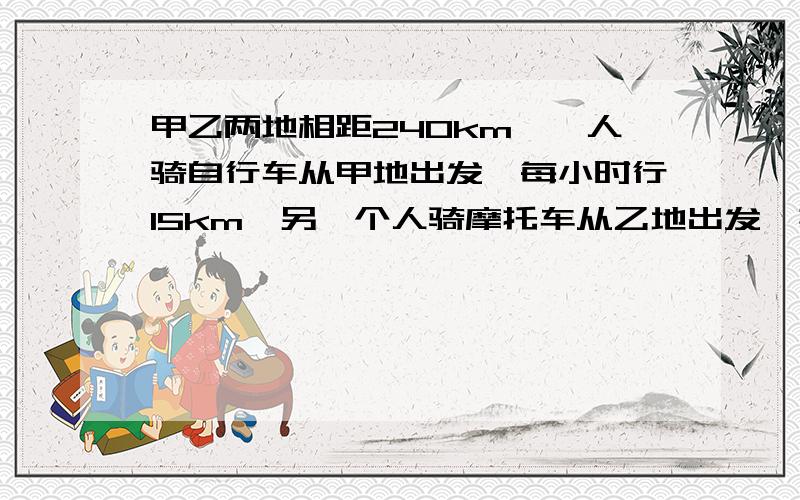 甲乙两地相距240km,一人骑自行车从甲地出发,每小时行15km,另一个人骑摩托车从乙地出发,其速度是自行车的3倍,若两人同时出发,相向而行,问经过多少小时两人相遇?用方程解