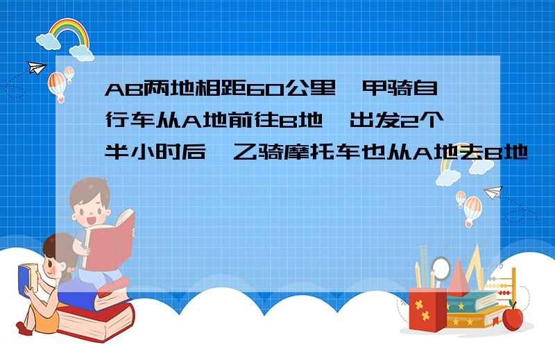 AB两地相距60公里,甲骑自行车从A地前往B地,出发2个半小时后,乙骑摩托车也从A地去B地,结果乙比甲早10分钟到达B地.已知乙的速度是甲的速度的5倍,求乙的速度.