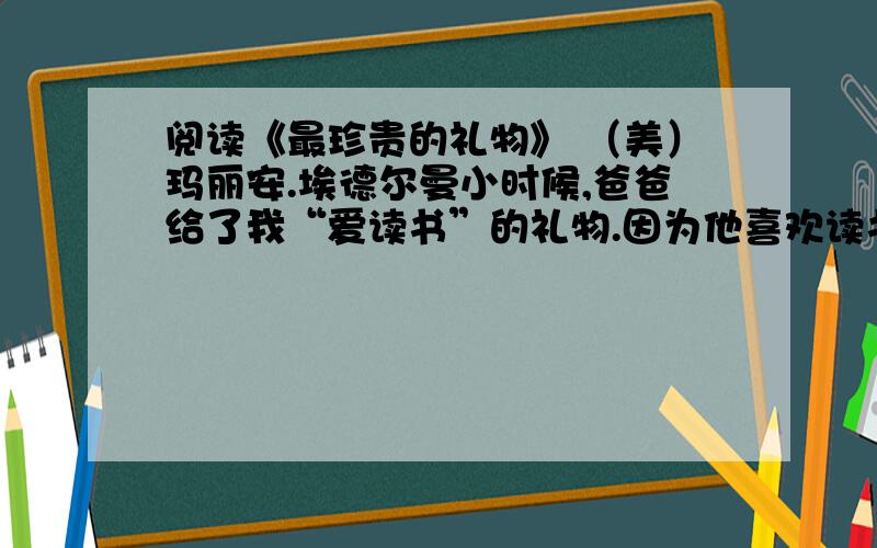 阅读《最珍贵的礼物》 （美）玛丽安.埃德尔曼小时候,爸爸给了我“爱读书”的礼物.因为他喜欢读书,有满满一书房他天天与之相伴的书籍.在我家起居室的壁炉平台上,还有一整套莎士比亚全