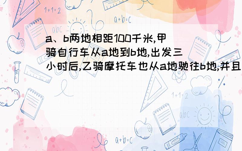 a、b两地相距100千米,甲骑自行车从a地到b地,出发三小时后,乙骑摩托车也从a地驰往b地,并且比甲早到2小时.如果乙的速度是甲的2.5倍,问甲乙每小时各行多少千米