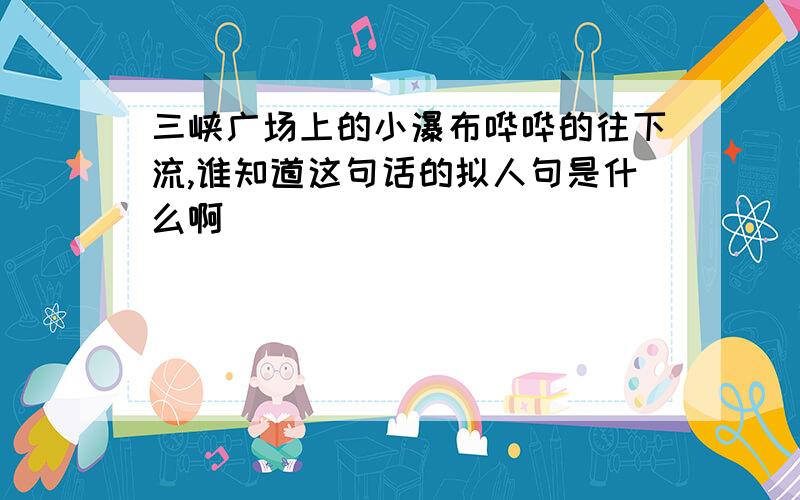 三峡广场上的小瀑布哗哗的往下流,谁知道这句话的拟人句是什么啊