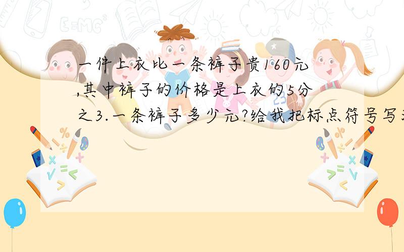 一件上衣比一条裤子贵160元,其中裤子的价格是上衣的5分之3.一条裤子多少元?给我把标点符号写清楚!说的不清楚了我骂球给一顿拉