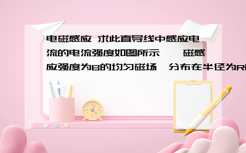 电磁感应 求此直导线中感应电流的电流强度如图所示,一磁感应强度为B的均匀磁场,分布在半径为R的无限长圆柱体内,设B=B0t(B0>0).现有一半径也为R,电阻均匀分布且总电阻为r的金属圆环,放在