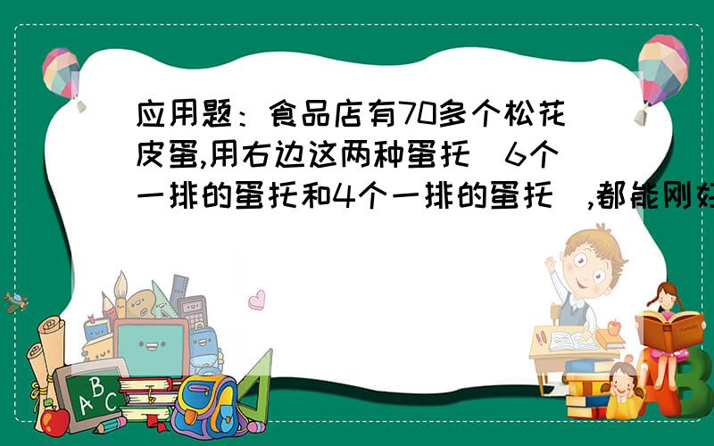 应用题：食品店有70多个松花皮蛋,用右边这两种蛋托(6个一排的蛋托和4个一排的蛋托),都能刚好装完.食品店有70多个松花皮蛋,用右边这两种蛋托(6个一排的蛋托和4个一排的蛋托),都能刚好装