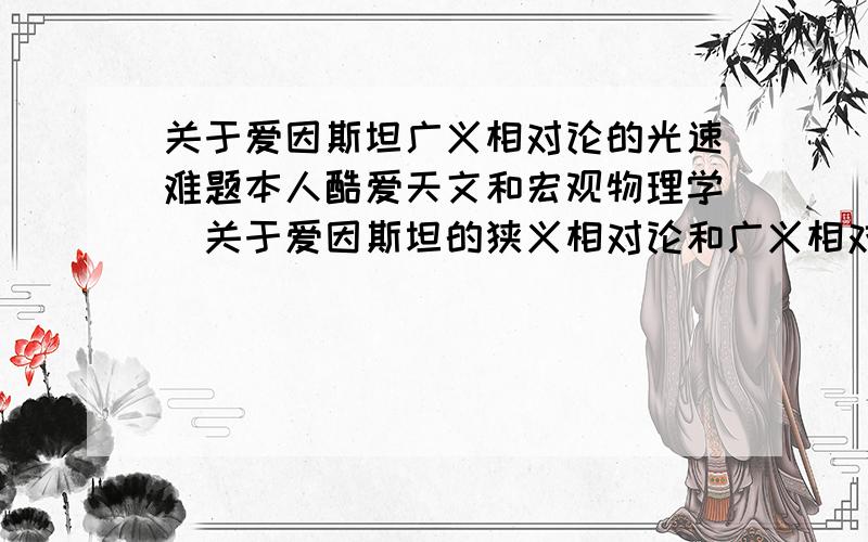 关于爱因斯坦广义相对论的光速难题本人酷爱天文和宏观物理学`关于爱因斯坦的狭义相对论和广义相对论也略知一二；但是关于光速问题有一点搞不懂`望高手指导根据爱因斯坦的相对论中