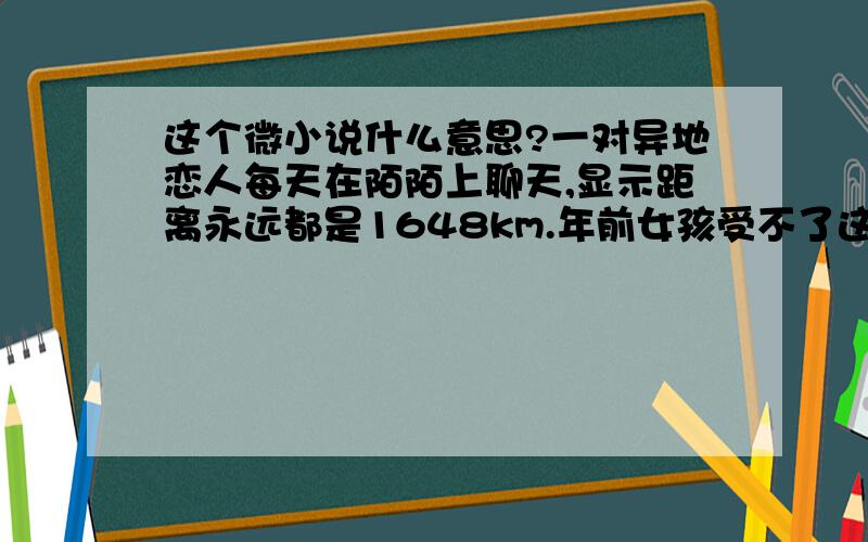 这个微小说什么意思?一对异地恋人每天在陌陌上聊天,显示距离永远都是1648km.年前女孩受不了这种距离提出分手,男孩沉默不语.除夕之夜女孩回家,习惯性打开陌陌刷新,看到男孩距离她只有1.1