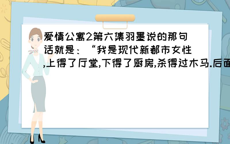 爱情公寓2第六集羽墨说的那句话就是：“我是现代新都市女性,上得了厅堂,下得了厨房,杀得过木马.后面忘了,求大哥大姐,帮我写