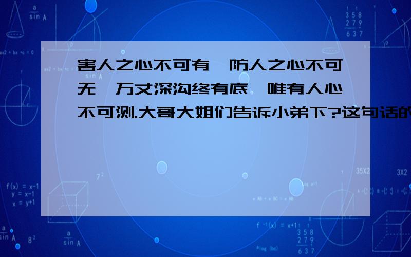 害人之心不可有,防人之心不可无,万丈深沟终有底,唯有人心不可测.大哥大姐们告诉小弟下?这句话的含义是什么、也就是意思?占卜出来的?可是我文化程度有限?所以不太懂希望大家告知一二..