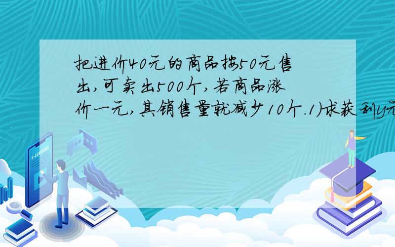 把进价40元的商品按50元售出,可卖出500个,若商品涨价一元,其销售量就减少10个.1）求获利y元与单价x元之间函数关系式 2）若获利8000元,求售价是多少元?进货多少个?