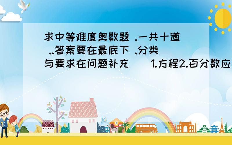 求中等难度奥数题 .一共十道 ..答案要在最底下 .分类与要求在问题补充||1.方程2.百分数应用3.工程项目4.鸡兔同笼我一共240财富 答得完整 给你1/4