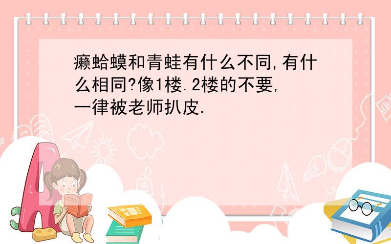 癞蛤蟆和青蛙有什么不同,有什么相同?像1楼.2楼的不要,一律被老师扒皮.