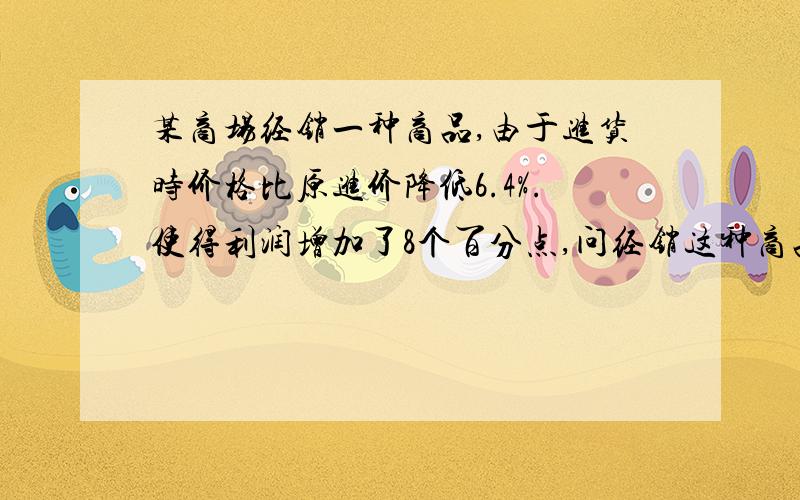 某商场经销一种商品,由于进货时价格比原进价降低6.4%.使得利润增加了8个百分点,问经销这种商品的原来利...某商场经销一种商品,由于进货时价格比原进价降低6.4%.使得利润增加了8个百分点,