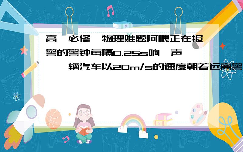 高一必修一物理难题阿喂正在报警的警钟每隔0.25s响一声,一辆汽车以20m/s的速度朝着远离警钟的方向驶去,求坐在汽车中的人在每分钟内能听到几声警钟?(已知此时声音在空气中的速度为320m/s)