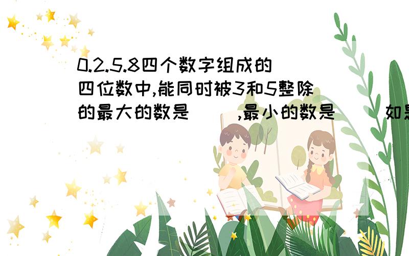 0.2.5.8四个数字组成的四位数中,能同时被3和5整除的最大的数是（ ）,最小的数是（ ）如题