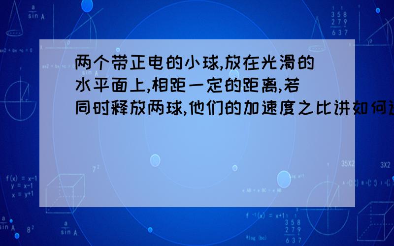 两个带正电的小球,放在光滑的水平面上,相距一定的距离,若同时释放两球,他们的加速度之比讲如何选项中有保持不变,先增大后减小,增大,减小 到底该选哪个为什么那