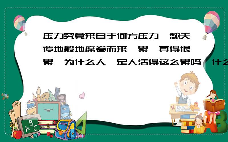 压力究竟来自于何方压力,翻天覆地般地席卷而来,累,真得很累,为什么人一定人活得这么累吗,什么时候才能随心所欲的想干什么就干什么呢,也许明天,也许不久的将来,也许永远也没有这个时