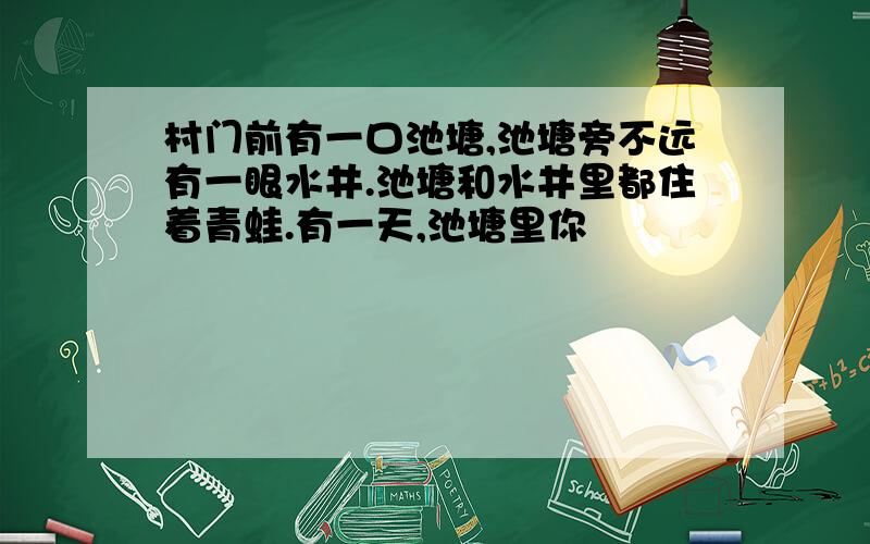 村门前有一口池塘,池塘旁不远有一眼水井.池塘和水井里都住着青蛙.有一天,池塘里你