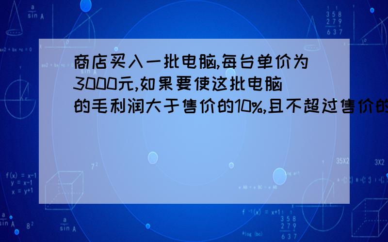 商店买入一批电脑,每台单价为3000元,如果要使这批电脑的毛利润大于售价的10%,且不超过售价的20%,且不超过售价的20%,那么商店应确定电脑售价在什么范围内(精确到1元) 要利用不等式做