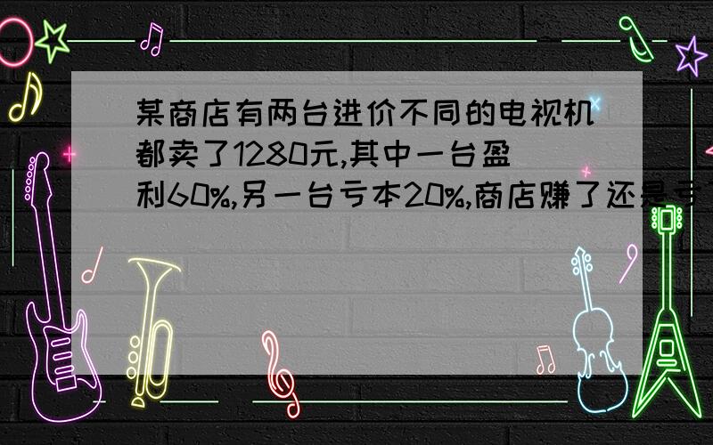 某商店有两台进价不同的电视机都卖了1280元,其中一台盈利60%,另一台亏本20%,商店赚了还是亏了,赚或亏赚或亏多少元