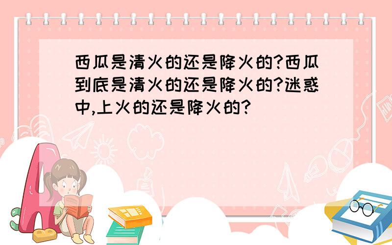 西瓜是清火的还是降火的?西瓜到底是清火的还是降火的?迷惑中,上火的还是降火的?