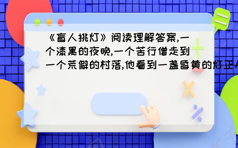 《盲人挑灯》阅读理解答案,一个漆黑的夜晚,一个苦行僧走到一个荒僻的村落,他看到一盏昏黄的灯正从巷道的深处亮起来.身旁的一位村民说：“孙瞎子过来了.”苦行僧百思不得其解,一个双