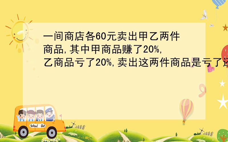 一间商店各60元卖出甲乙两件商品,其中甲商品赚了20%,乙商品亏了20%,卖出这两件商品是亏了还是赚了?算