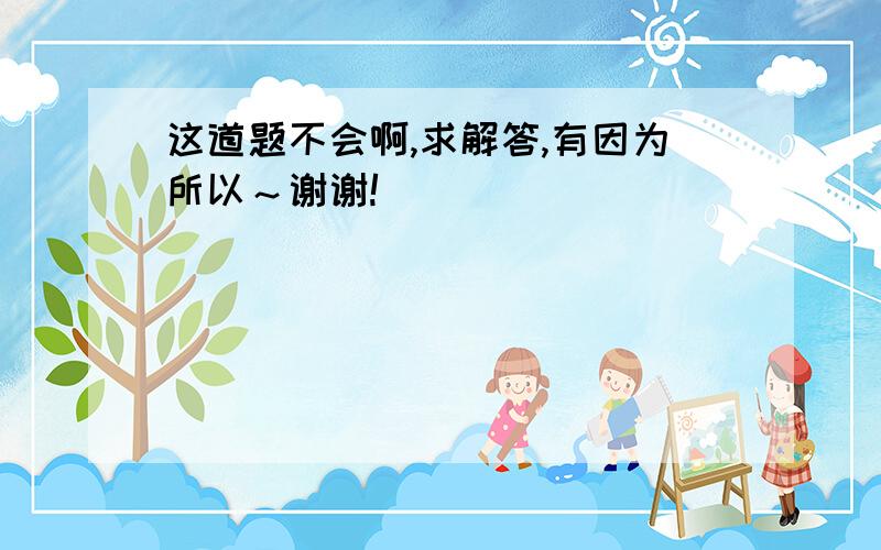 这道题不会啊,求解答,有因为所以～谢谢!