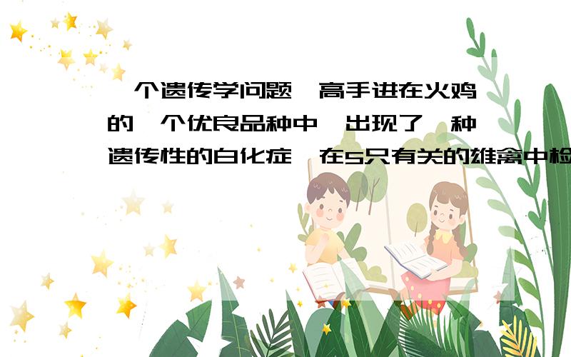 一个遗传学问题,高手进在火鸡的一个优良品种中,出现了一种遗传性的白化症,在5只有关的雄禽中检测出3只带有白化基因.当这3只雄禽与无亲缘关系的正常母禽交配时,得到229只幼禽其中45只是