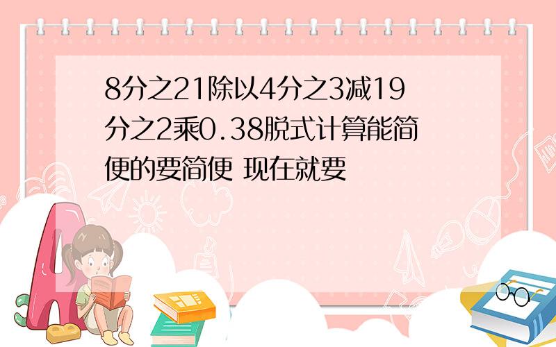 8分之21除以4分之3减19分之2乘0.38脱式计算能简便的要简便 现在就要