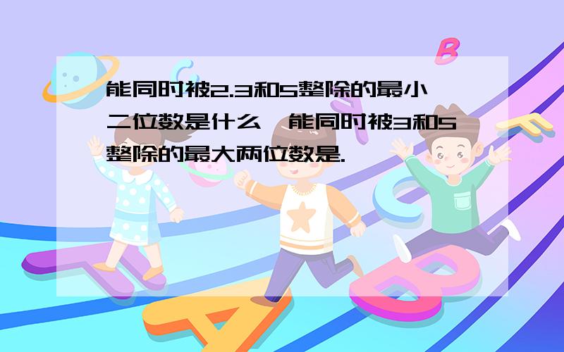 能同时被2.3和5整除的最小二位数是什么,能同时被3和5整除的最大两位数是.