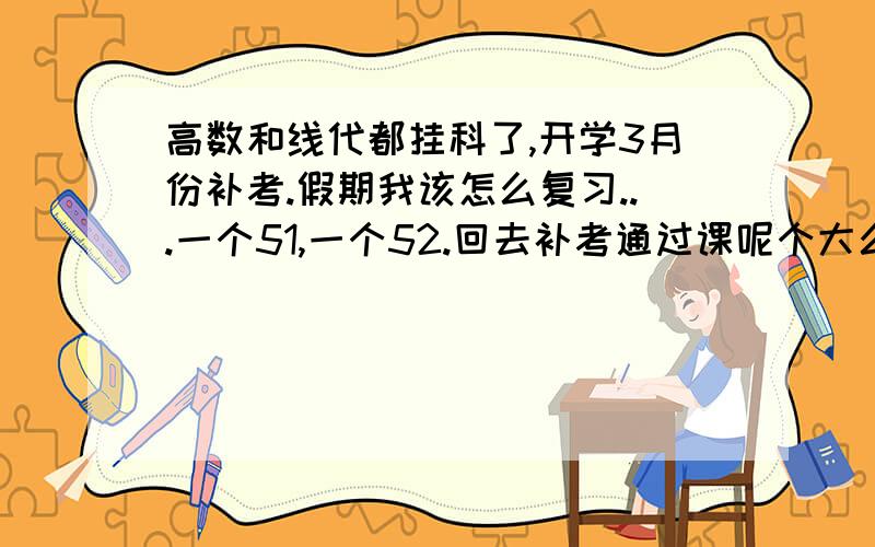 高数和线代都挂科了,开学3月份补考.假期我该怎么复习...一个51,一个52.回去补考通过课呢个大么回去补考通过可能大么