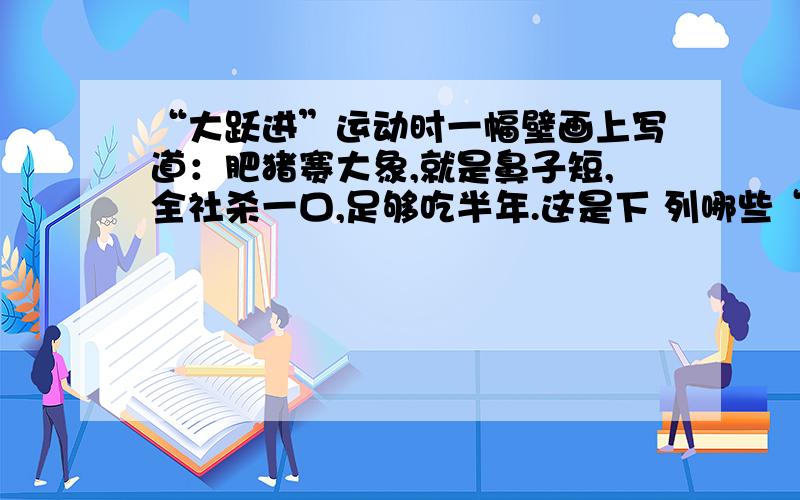 “大跃进”运动时一幅壁画上写道：肥猪赛大象,就是鼻子短,全社杀一口,足够吃半年.这是下 列哪些“左”的错误的表现 ①高指标 ②瞎指挥 ③浮 夸风 ④共产风 [ ] A、①② B、③④ C、①③ D