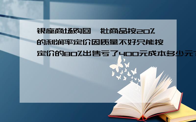 银座商场购回一批商品按20%的利润率定价因质量不好只能按定价的80%出售亏了400元成本多少元?快 急用!