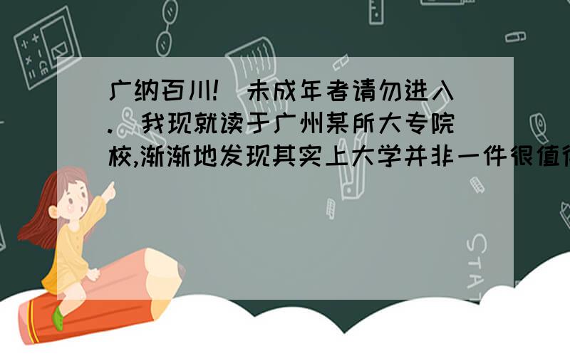 广纳百川!（未成年者请勿进入.）我现就读于广州某所大专院校,渐渐地发现其实上大学并非一件很值得让人羡慕的事情,曾几何时我偶尔在思考着自己的前途问题,有时候还想过读完大学之后