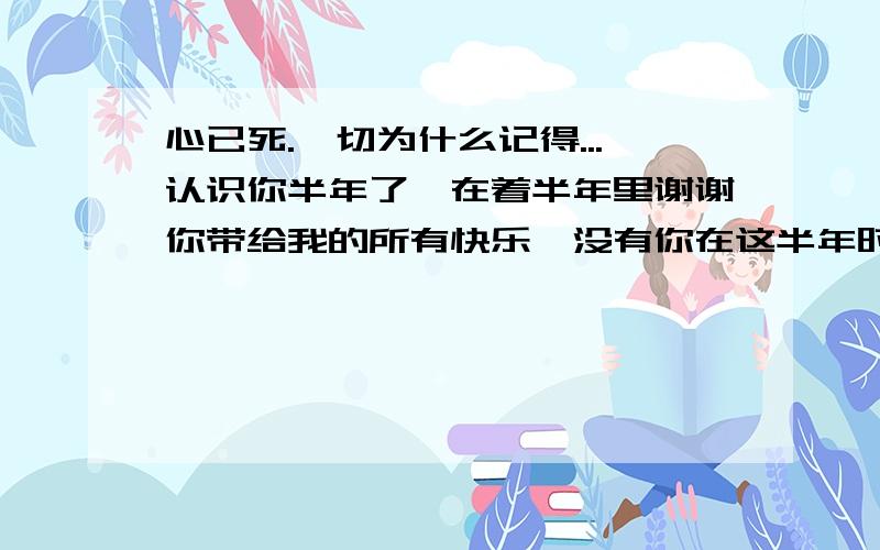 心已死.一切为什么记得...认识你半年了,在着半年里谢谢你带给我的所有快乐,没有你在这半年时间里,我不会这么高兴把.半年的时间让我从一个人变成另外一个人,仿佛半年前,我是一个很无辜