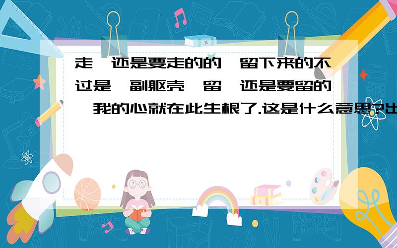 走,还是要走的的,留下来的不过是一副躯壳,留,还是要留的,我的心就在此生根了.这是什么意思?出自哪里?谢谢了