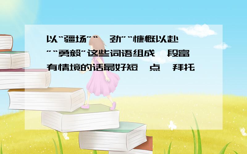 以“疆场”“遒劲”“慷慨以赴”“勇毅”这些词语组成一段富有情境的话最好短一点  拜托