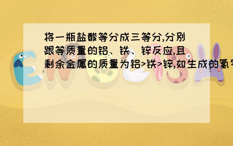 将一瓶盐酸等分成三等分,分别跟等质量的铝、铁、锌反应,且剩余金属的质量为铝>铁>锌,如生成的氢气的质量分别为a、b、c,则其关系是A a>b>c B a=b=c C c>b>a D b>c>a