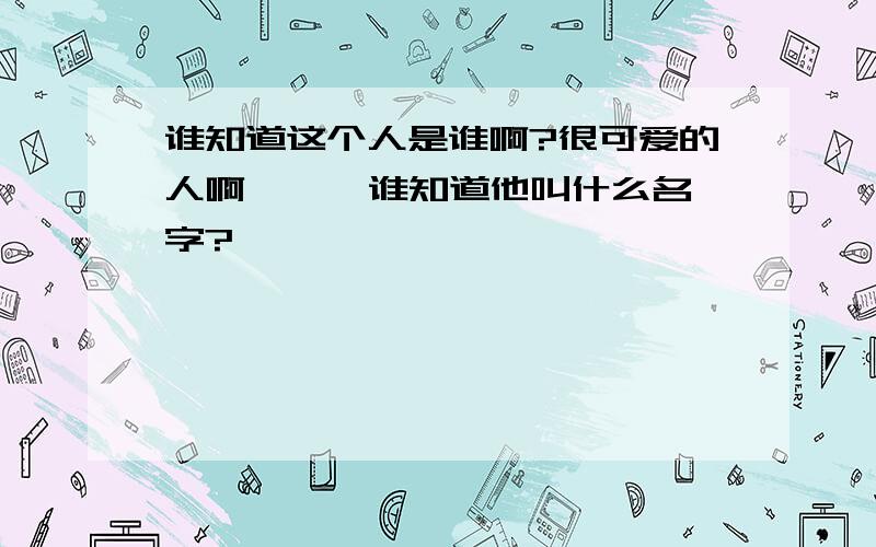 谁知道这个人是谁啊?很可爱的人啊、、  谁知道他叫什么名字?