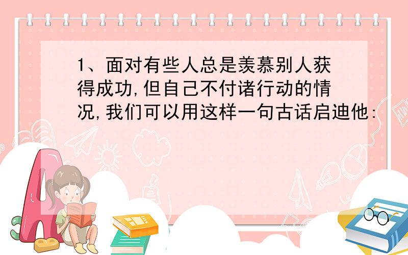 1、面对有些人总是羡慕别人获得成功,但自己不付诸行动的情况,我们可以用这样一句古话启迪他: