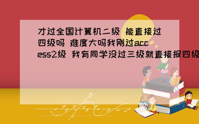 才过全国计算机二级 能直接过四级吗 难度大吗我刚过access2级 我有同学没过三级就直接报四级了 我也想这样 请问我没考三级直接过四级难度大吗 可行吗 如果我是考网络或者数据库呢