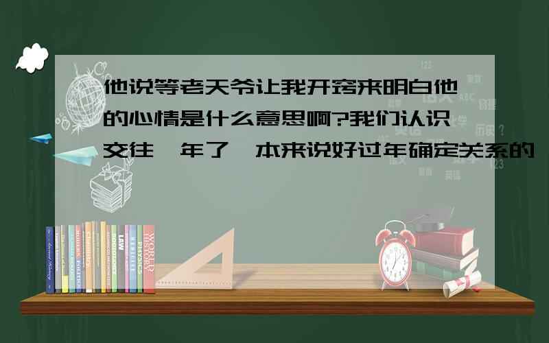 他说等老天爷让我开窍来明白他的心情是什么意思啊?我们认识交往一年了,本来说好过年确定关系的,当时也有别的男人追我,但是他突然变卦了,然后开始保持距离,应该说当时为了能跟他走到