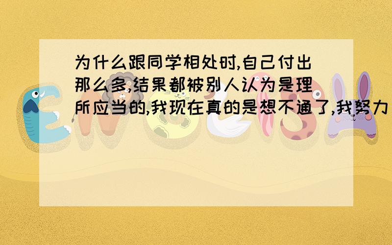 为什么跟同学相处时,自己付出那么多,结果都被别人认为是理所应当的,我现在真的是想不通了,我努力了,我要的是一个在我有难的时候,在我身边的人,而不是在我没困难的时候,出现在我身边