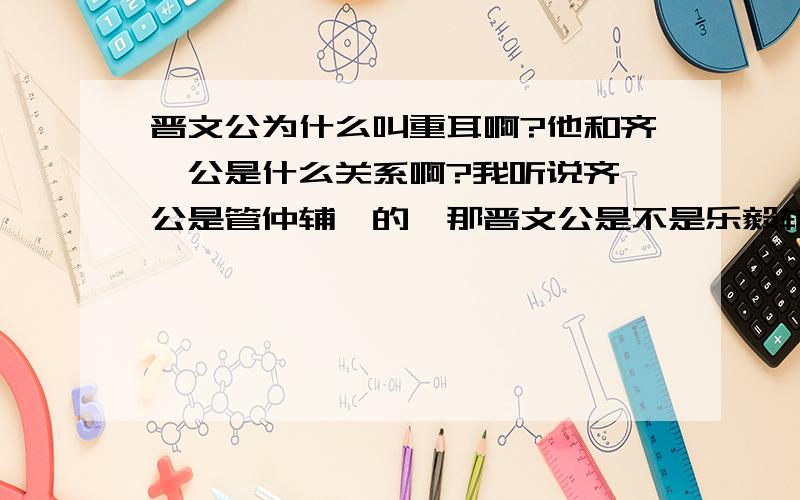 晋文公为什么叫重耳啊?他和齐桓公是什么关系啊?我听说齐桓公是管仲辅佐的,那晋文公是不是乐毅辅佐的?他们四个人是什么关系?哪个在前哪个在后?