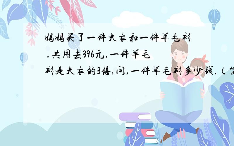 妈妈买了一件大衣和一件羊毛衫 ,共用去396元,一件羊毛衫是大衣的3倍,问,一件羊毛衫多少钱.（简方程）